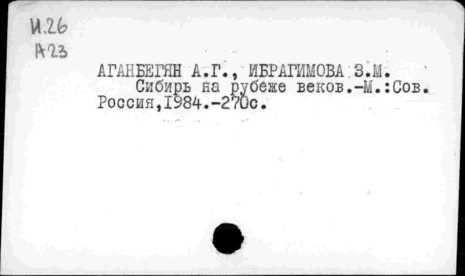 ﻿и и
IX1Ъ
АГАНБЕГЯН А.Г., ИБРАГИМОВА З.М.
Сибирь на рубеже веков.-М.:Сов Россия,1984.-270с.